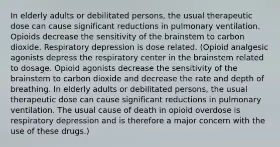 In elderly adults or debilitated persons, the usual therapeutic dose can cause significant reductions in pulmonary ventilation. Opioids decrease the sensitivity of the brainstem to carbon dioxide. Respiratory depression is dose related. (Opioid analgesic agonists depress the respiratory center in the brainstem related to dosage. Opioid agonists decrease the sensitivity of the brainstem to carbon dioxide and decrease the rate and depth of breathing. In elderly adults or debilitated persons, the usual therapeutic dose can cause significant reductions in pulmonary ventilation. The usual cause of death in opioid overdose is respiratory depression and is therefore a major concern with the use of these drugs.)