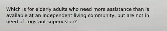 Which is for elderly adults who need more assistance than is available at an independent living community, but are not in need of constant supervision?