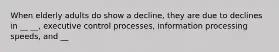 When elderly adults do show a decline, they are due to declines in __ __, executive control processes, information processing speeds, and __