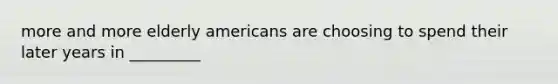 more and more elderly americans are choosing to spend their later years in _________