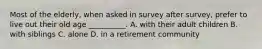 Most of the elderly, when asked in survey after survey, prefer to live out their old age __________. A. with their adult children B. with siblings C. alone D. in a retirement community