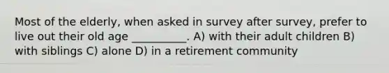 Most of the elderly, when asked in survey after survey, prefer to live out their old age __________. A) with their adult children B) with siblings C) alone D) in a retirement community