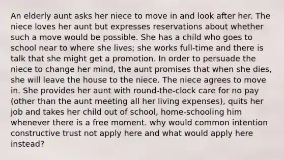 An elderly aunt asks her niece to move in and look after her. The niece loves her aunt but expresses reservations about whether such a move would be possible. She has a child who goes to school near to where she lives; she works full-time and there is talk that she might get a promotion. In order to persuade the niece to change her mind, the aunt promises that when she dies, she will leave the house to the niece. The niece agrees to move in. She provides her aunt with round-the-clock care for no pay (other than the aunt meeting all her living expenses), quits her job and takes her child out of school, home-schooling him whenever there is a free moment. why would common intention constructive trust not apply here and what would apply here instead?