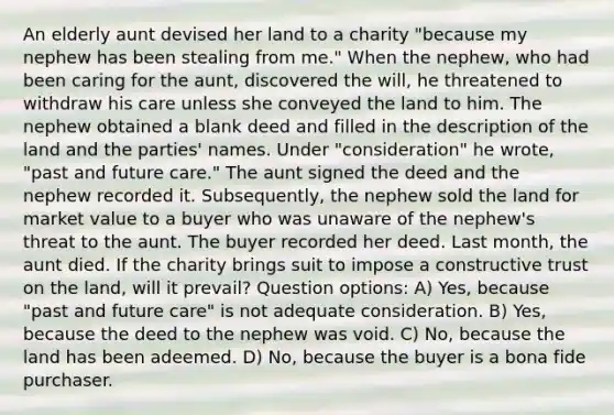 An elderly aunt devised her land to a charity "because my nephew has been stealing from me." When the nephew, who had been caring for the aunt, discovered the will, he threatened to withdraw his care unless she conveyed the land to him. The nephew obtained a blank deed and filled in the description of the land and the parties' names. Under "consideration" he wrote, "past and future care." The aunt signed the deed and the nephew recorded it. Subsequently, the nephew sold the land for market value to a buyer who was unaware of the nephew's threat to the aunt. The buyer recorded her deed. Last month, the aunt died. If the charity brings suit to impose a constructive trust on the land, will it prevail? Question options: A) Yes, because "past and future care" is not adequate consideration. B) Yes, because the deed to the nephew was void. C) No, because the land has been adeemed. D) No, because the buyer is a bona fide purchaser.