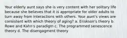 Your elderly aunt says she is very content with her solitary life because she believes that it is appropriate for older adults to turn away from interactions with others. Your aunt's views are consistent with which theory of aging? a. Eriskson's theory b. Rowe and Kahn's paradigm c. The programmed senescence theory d. The disengagment theory