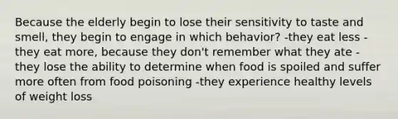 Because the elderly begin to lose their sensitivity to taste and smell, they begin to engage in which behavior? -they eat less -they eat more, because they don't remember what they ate -they lose the ability to determine when food is spoiled and suffer more often from food poisoning -they experience healthy levels of weight loss