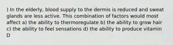 ) In the elderly, blood supply to the dermis is reduced and sweat glands are less active. This combination of factors would most affect a) the ability to thermoregulate b) the ability to grow hair c) the ability to feel sensations d) the ability to produce vitamin D