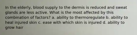 In the elderly, blood supply to the dermis is reduced and sweat glands are less active. What is the most affected by this combination of factors? a. ability to thermoregulate b. ability to heal injured skin c. ease with which skin is injured d. ability to grow hair