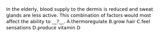 In the elderly, blood supply to the dermis is reduced and sweat glands are less active. This combination of factors would most affect the ability to __?__. A.thermoregulate B.grow hair C.feel sensations D.produce vitamin D