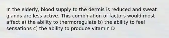 In the elderly, blood supply to the dermis is reduced and sweat glands are less active. This combination of factors would most affect a) the ability to thermoregulate b) the ability to feel sensations c) the ability to produce vitamin D