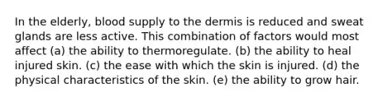 In the elderly, blood supply to <a href='https://www.questionai.com/knowledge/kEsXbG6AwS-the-dermis' class='anchor-knowledge'>the dermis</a> is reduced and sweat glands are less active. This combination of factors would most affect (a) the ability to thermoregulate. (b) the ability to heal injured skin. (c) the ease with which the skin is injured. (d) the physical characteristics of the skin. (e) the ability to grow hair.