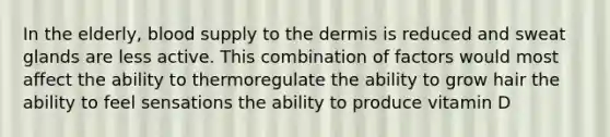 In the elderly, blood supply to the dermis is reduced and sweat glands are less active. This combination of factors would most affect the ability to thermoregulate the ability to grow hair the ability to feel sensations the ability to produce vitamin D