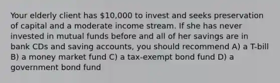 Your elderly client has 10,000 to invest and seeks preservation of capital and a moderate income stream. If she has never invested in mutual funds before and all of her savings are in bank CDs and saving accounts, you should recommend A) a T-bill B) a money market fund C) a tax-exempt bond fund D) a government bond fund