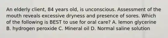 An elderly client, 84 years old, is unconscious. Assessment of the mouth reveals excessive dryness and presence of sores. Which of the following is BEST to use for oral care? A. lemon glycerine B. hydrogen peroxide C. Mineral oil D. Normal saline solution