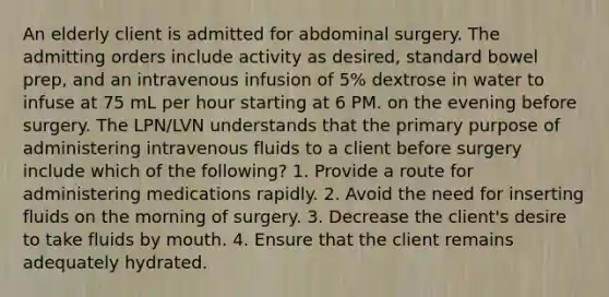 An elderly client is admitted for abdominal surgery. The admitting orders include activity as desired, standard bowel prep, and an intravenous infusion of 5% dextrose in water to infuse at 75 mL per hour starting at 6 PM. on the evening before surgery. The LPN/LVN understands that the primary purpose of administering intravenous fluids to a client before surgery include which of the following? 1. Provide a route for administering medications rapidly. 2. Avoid the need for inserting fluids on the morning of surgery. 3. Decrease the client's desire to take fluids by mouth. 4. Ensure that the client remains adequately hydrated.