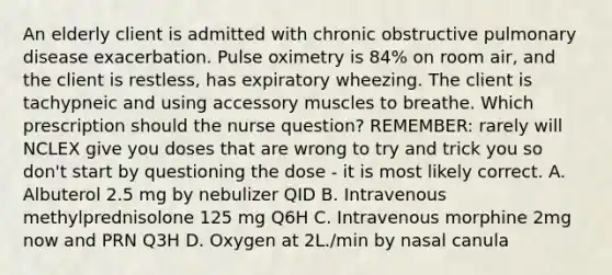 An elderly client is admitted with chronic obstructive pulmonary disease exacerbation. Pulse oximetry is 84% on room air, and the client is restless, has expiratory wheezing. The client is tachypneic and using accessory muscles to breathe. Which prescription should the nurse question? REMEMBER: rarely will NCLEX give you doses that are wrong to try and trick you so don't start by questioning the dose - it is most likely correct. A. Albuterol 2.5 mg by nebulizer QID B. Intravenous methylprednisolone 125 mg Q6H C. Intravenous morphine 2mg now and PRN Q3H D. Oxygen at 2L./min by nasal canula