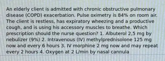 An elderly client is admitted with chronic obstructive pulmonary disease (COPD) exacerbation. Pulse oximetry is 84% on room air. The client is restless, has expiratory wheezing and a productive cough, and is using his accessory muscles to breathe. Which prescription should the nurse question? 1. Albuterol 2,5 mg by nebulizer (9%) 2. Intravenous (IV) methylprednisolone 125 mg now and every 6 hours 3. IV morphine 2 mg now and may repeat every 2 hours 4. Oxygen at 2 L/min by nasal cannula