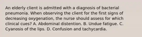 An elderly client is admitted with a diagnosis of bacterial pneumonia. When observing the client for the first signs of decreasing oxygenation, the nurse should assess for which clinical cues? A. Abdominal distention. B. Undue fatigue. C. Cyanosis of the lips. D. Confusion and tachycardia.