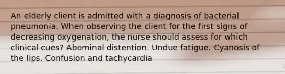 An elderly client is admitted with a diagnosis of bacterial pneumonia. When observing the client for the first signs of decreasing oxygenation, the nurse should assess for which clinical cues? Abominal distention. Undue fatigue. Cyanosis of the lips. Confusion and tachycardia