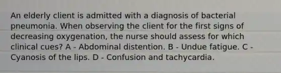 An elderly client is admitted with a diagnosis of bacterial pneumonia. When observing the client for the first signs of decreasing oxygenation, the nurse should assess for which clinical cues? A - Abdominal distention. B - Undue fatigue. C - Cyanosis of the lips. D - Confusion and tachycardia.