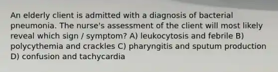 An elderly client is admitted with a diagnosis of bacterial pneumonia. The nurse's assessment of the client will most likely reveal which sign / symptom? A) leukocytosis and febrile B) polycythemia and crackles C) pharyngitis and sputum production D) confusion and tachycardia