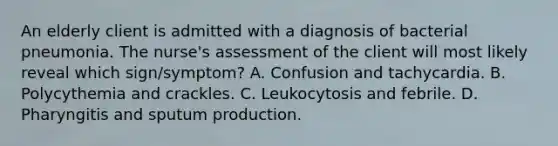 An elderly client is admitted with a diagnosis of bacterial pneumonia. The nurse's assessment of the client will most likely reveal which sign/symptom? A. Confusion and tachycardia. B. Polycythemia and crackles. C. Leukocytosis and febrile. D. Pharyngitis and sputum production.