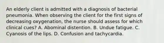 An elderly client is admitted with a diagnosis of bacterial pneumonia. When observing the client for the first signs of decreasing oxygenation, the nurse should assess for which clinical cues? A. Abominal distention. B. Undue fatigue. C. Cyanosis of the lips. D. Confusion and tachycardia.