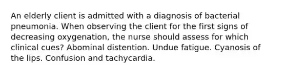 An elderly client is admitted with a diagnosis of bacterial pneumonia. When observing the client for the first signs of decreasing oxygenation, the nurse should assess for which clinical cues? Abominal distention. Undue fatigue. Cyanosis of the lips. Confusion and tachycardia.