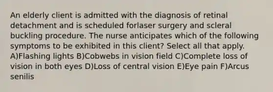 An elderly client is admitted with the diagnosis of retinal detachment and is scheduled forlaser surgery and scleral buckling procedure. The nurse anticipates which of the following symptoms to be exhibited in this client? Select all that apply. A)Flashing lights B)Cobwebs in vision field C)Complete loss of vision in both eyes D)Loss of central vision E)Eye pain F)Arcus senilis