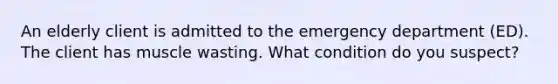 An elderly client is admitted to the emergency department (ED). The client has muscle wasting. What condition do you suspect?