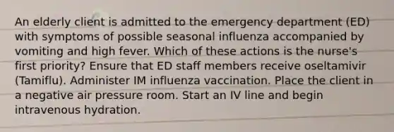 An elderly client is admitted to the emergency department (ED) with symptoms of possible seasonal influenza accompanied by vomiting and high fever. Which of these actions is the nurse's first priority? Ensure that ED staff members receive oseltamivir (Tamiflu). Administer IM influenza vaccination. Place the client in a negative air pressure room. Start an IV line and begin intravenous hydration.