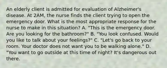 An elderly client is admitted for evaluation of Alzheimer's disease. At 2AM, the nurse finds the client trying to open the emergency door. What is the most appropriate response for the nurse to make in this situation? A. "This is the emergency door. Are you looking for the bathroom?" B. "You look confused. Would you like to talk about your feelings?" C. "Let's go back to your room. Your doctor does not want you to be walking alone." D. "You want to go outside at this time of night? It's dangerous out there.