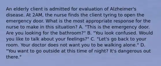 An elderly client is admitted for evaluation of Alzheimer's disease. At 2AM, the nurse finds the client tyring to open the emergency door. What is the most appropriate response for the nurse to make in this situation? A. "This is the emergency door. Are you looking for the bathroom?" B. "You look confused. Would you like to talk about your feelings?" C. "Let's go back to your room. Your doctor does not want you to be walking alone." D. "You want to go outside at this time of night? It's dangerous out there."