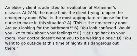 An elderly client is admitted for evaluation of Alzheimer's disease. At 2AM, the nurse finds the client trying to open the emergency door. What is the most appropriate response for the nurse to make in this situation? A) "This is the emergency door. Are you looking for the bathroom?" B) "You look confused. Would you like to talk about your feelings?" C) "Let's go back to your room. Your doctor doesn't want you to be walking alone." D) "You want to go outside at this time of night? It's dangerous out there."