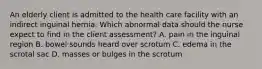 An elderly client is admitted to the health care facility with an indirect inguinal hernia. Which abnormal data should the nurse expect to find in the client assessment? A. pain in the inguinal region B. bowel sounds heard over scrotum C. edema in the scrotal sac D. masses or bulges in the scrotum