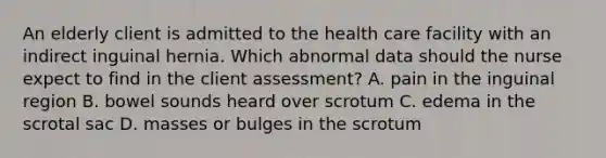 An elderly client is admitted to the health care facility with an indirect inguinal hernia. Which abnormal data should the nurse expect to find in the client assessment? A. pain in the inguinal region B. bowel sounds heard over scrotum C. edema in the scrotal sac D. masses or bulges in the scrotum