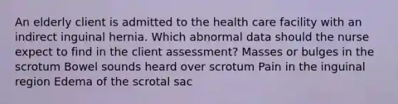 An elderly client is admitted to the health care facility with an indirect inguinal hernia. Which abnormal data should the nurse expect to find in the client assessment? Masses or bulges in the scrotum Bowel sounds heard over scrotum Pain in the inguinal region Edema of the scrotal sac