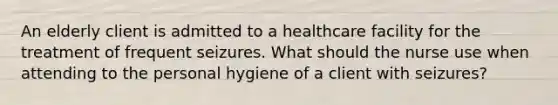 An elderly client is admitted to a healthcare facility for the treatment of frequent seizures. What should the nurse use when attending to the personal hygiene of a client with seizures?