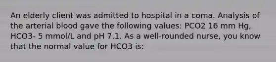 An elderly client was admitted to hospital in a coma. Analysis of the arterial blood gave the following values: PCO2 16 mm Hg, HCO3- 5 mmol/L and pH 7.1. As a well-rounded nurse, you know that the normal value for HCO3 is: