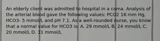 An elderly client was admitted to hospital in a coma. Analysis of the arterial blood gave the following values: PCO2 16 mm Hg, HCO3- 5 mmol/L and pH 7.1. As a well-rounded nurse, you know that a normal value for HCO3 is: A. 29 mmol/L B. 24 mmol/L C. 20 mmol/L D. 31 mmol/L