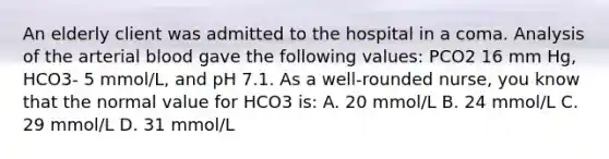 An elderly client was admitted to the hospital in a coma. Analysis of the arterial blood gave the following values: PCO2 16 mm Hg, HCO3- 5 mmol/L, and pH 7.1. As a well-rounded nurse, you know that the normal value for HCO3 is: A. 20 mmol/L B. 24 mmol/L C. 29 mmol/L D. 31 mmol/L