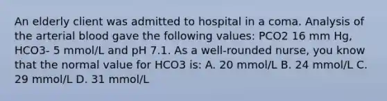 An elderly client was admitted to hospital in a coma. Analysis of the arterial blood gave the following values: PCO2 16 mm Hg, HCO3- 5 mmol/L and pH 7.1. As a well-rounded nurse, you know that the normal value for HCO3 is: A. 20 mmol/L B. 24 mmol/L C. 29 mmol/L D. 31 mmol/L