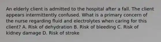 An elderly client is admitted to the hospital after a fall. The client appears intermittently confused. What is a primary concern of the nurse regarding fluid and electrolytes when caring for this client? A. Risk of dehydration B. Risk of bleeding C. Risk of kidney damage D. Risk of stroke