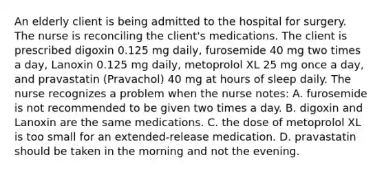 An elderly client is being admitted to the hospital for surgery. The nurse is reconciling the client's medications. The client is prescribed digoxin 0.125 mg daily, furosemide 40 mg two times a day, Lanoxin 0.125 mg daily, metoprolol XL 25 mg once a day, and pravastatin (Pravachol) 40 mg at hours of sleep daily. The nurse recognizes a problem when the nurse notes: A. furosemide is not recommended to be given two times a day. B. digoxin and Lanoxin are the same medications. C. the dose of metoprolol XL is too small for an extended-release medication. D. pravastatin should be taken in the morning and not the evening.