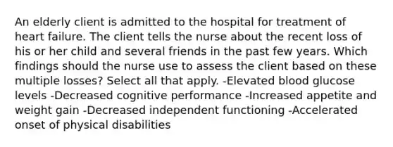 An elderly client is admitted to the hospital for treatment of heart failure. The client tells the nurse about the recent loss of his or her child and several friends in the past few years. Which findings should the nurse use to assess the client based on these multiple losses? Select all that apply. -Elevated blood glucose levels -Decreased cognitive performance -Increased appetite and weight gain -Decreased independent functioning -Accelerated onset of physical disabilities