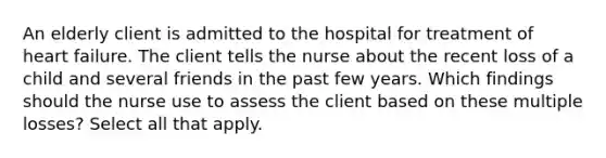 An elderly client is admitted to the hospital for treatment of heart failure. The client tells the nurse about the recent loss of a child and several friends in the past few years. Which findings should the nurse use to assess the client based on these multiple losses? Select all that apply.