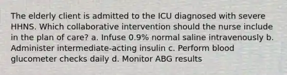 The elderly client is admitted to the ICU diagnosed with severe HHNS. Which collaborative intervention should the nurse include in the plan of care? a. Infuse 0.9% normal saline intravenously b. Administer intermediate-acting insulin c. Perform blood glucometer checks daily d. Monitor ABG results