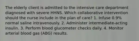 The elderly client is admitted to the intensive care department diagnosed with severe HHNS. Which collaborative intervention should the nurse include in the plan of care? 1. Infuse 0.9% normal saline intravenously. 2. Administer intermediate-acting insulin. 3. Perform blood glucometer checks daily. 4. Monitor arterial blood gas (ABG) results.