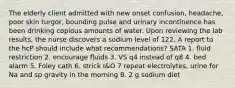 The elderly client admitted with new onset confusion, headache, poor skin turgor, bounding pulse and urinary incontinence has been drinking copious amounts of water. Upon reviewing the lab results, the nurse discovers a sodium level of 122. A report to the hcP should include what recommendations? SATA 1. fluid restriction 2. encourage fluids 3. VS q4 instead of q8 4. bed alarm 5. Foley cath 6. strick I&O 7 repeat electrolytes, urine for Na and sp gravity in the morning 8. 2 g sodium diet