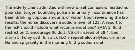 The elderly client admitted with new onset confusion, headache, poor skin turgor, bounding pulse and urinary incontinence has been drinking copious amounts of water. Upon reviewing the lab results, the nurse discovers a sodium level of 122. A report to the hcP should include what recommendations? SATA 1. fluid restriction 2. encourage fluids 3. VS q4 instead of q8 4. bed alarm 5. Foley cath 6. strick I&O 7 repeat electrolytes, urine for Na and sp gravity in the morning 8. 2 g sodium diet